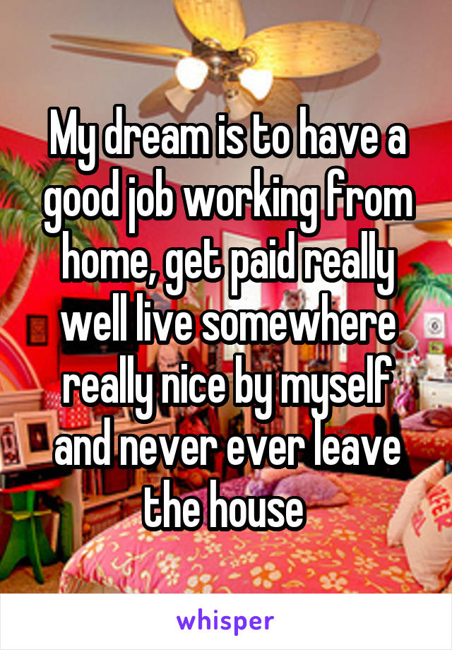 My dream is to have a good job working from home, get paid really well live somewhere really nice by myself and never ever leave the house 