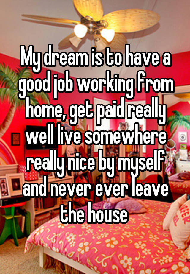 My dream is to have a good job working from home, get paid really well live somewhere really nice by myself and never ever leave the house 