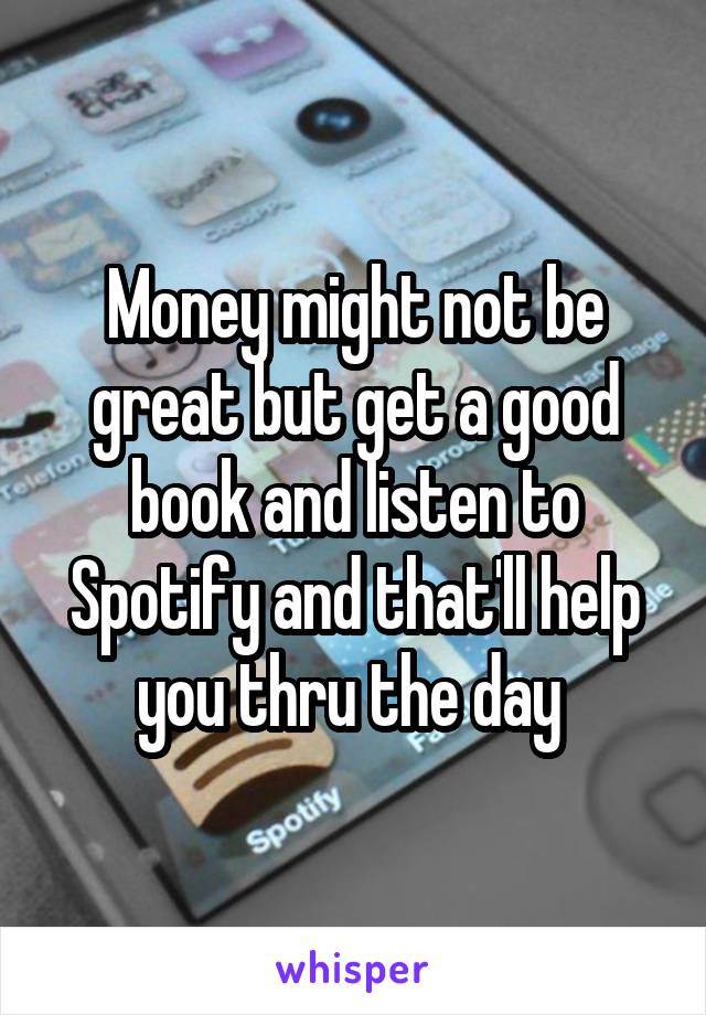 Money might not be great but get a good book and listen to Spotify and that'll help you thru the day 