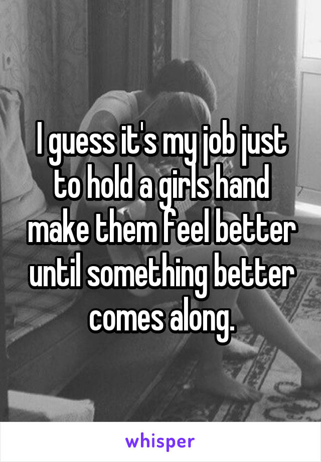 I guess it's my job just to hold a girls hand make them feel better until something better comes along.