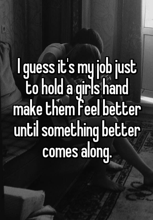 I guess it's my job just to hold a girls hand make them feel better until something better comes along.