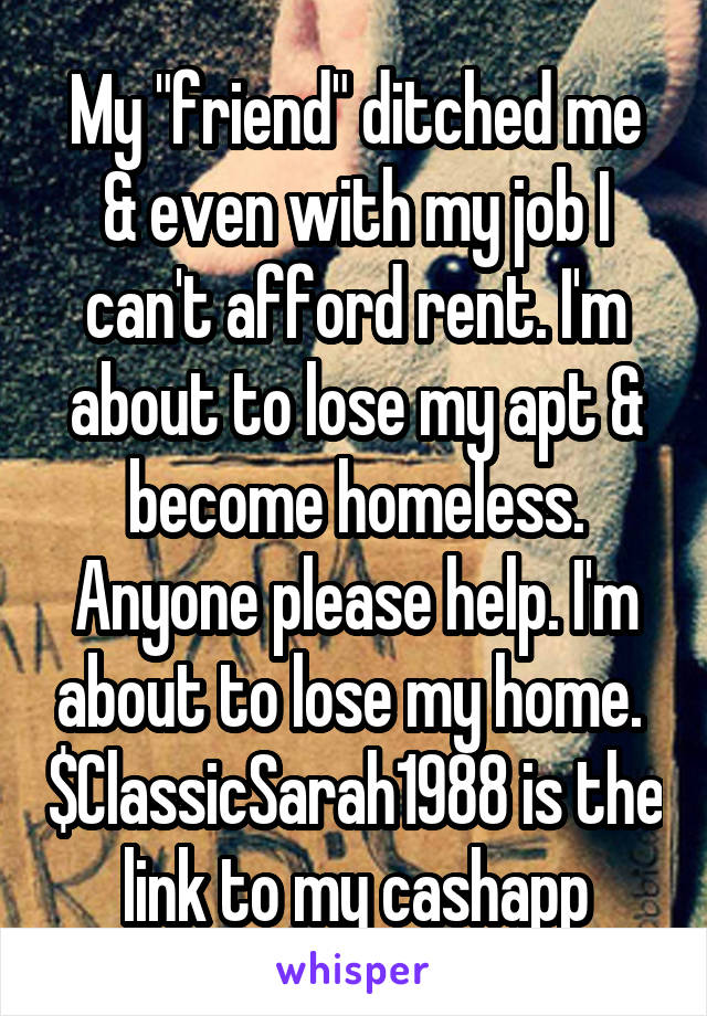 My "friend" ditched me & even with my job I can't afford rent. I'm about to lose my apt & become homeless. Anyone please help. I'm about to lose my home.  $ClassicSarah1988 is the link to my cashapp