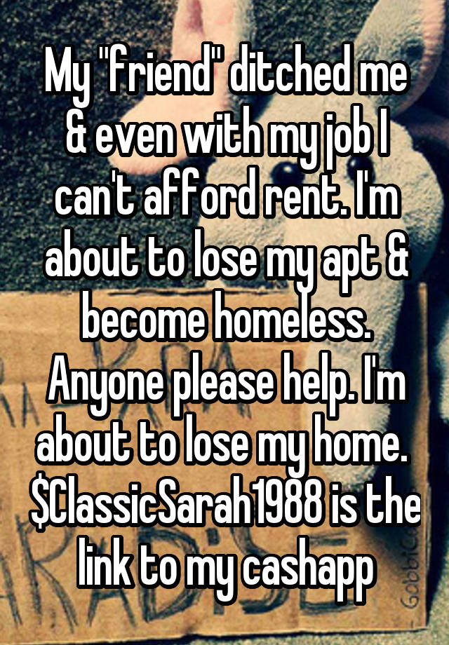 My "friend" ditched me & even with my job I can't afford rent. I'm about to lose my apt & become homeless. Anyone please help. I'm about to lose my home.  $ClassicSarah1988 is the link to my cashapp