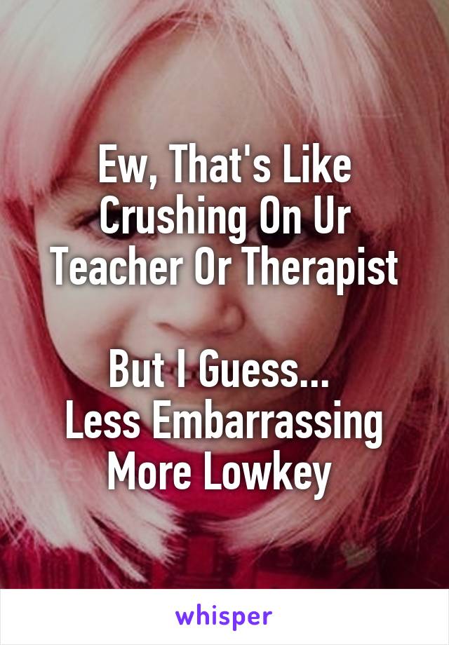 Ew, That's Like
Crushing On Ur
Teacher Or Therapist

But I Guess... 
Less Embarrassing
More Lowkey 