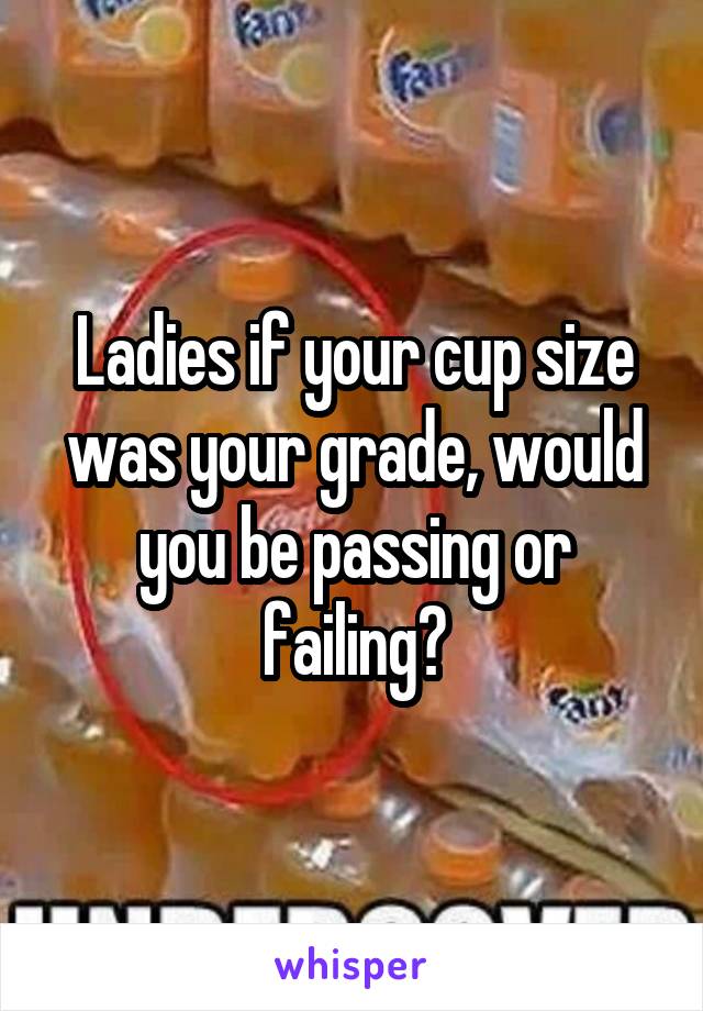 Ladies if your cup size was your grade, would you be passing or failing?