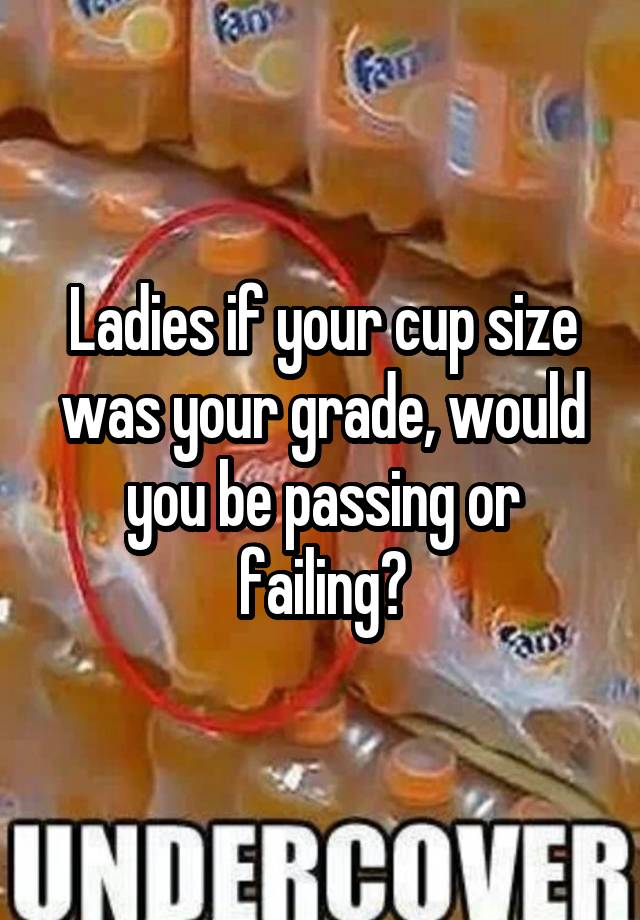 Ladies if your cup size was your grade, would you be passing or failing?