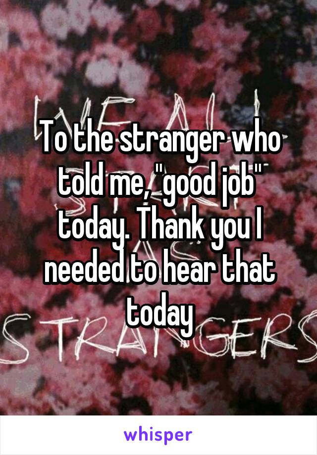 To the stranger who told me, "good job" today. Thank you I needed to hear that today