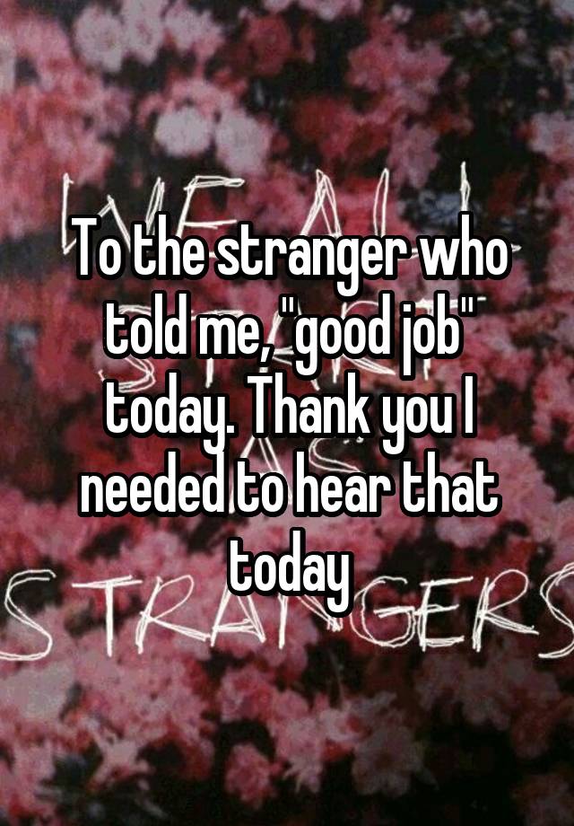 To the stranger who told me, "good job" today. Thank you I needed to hear that today