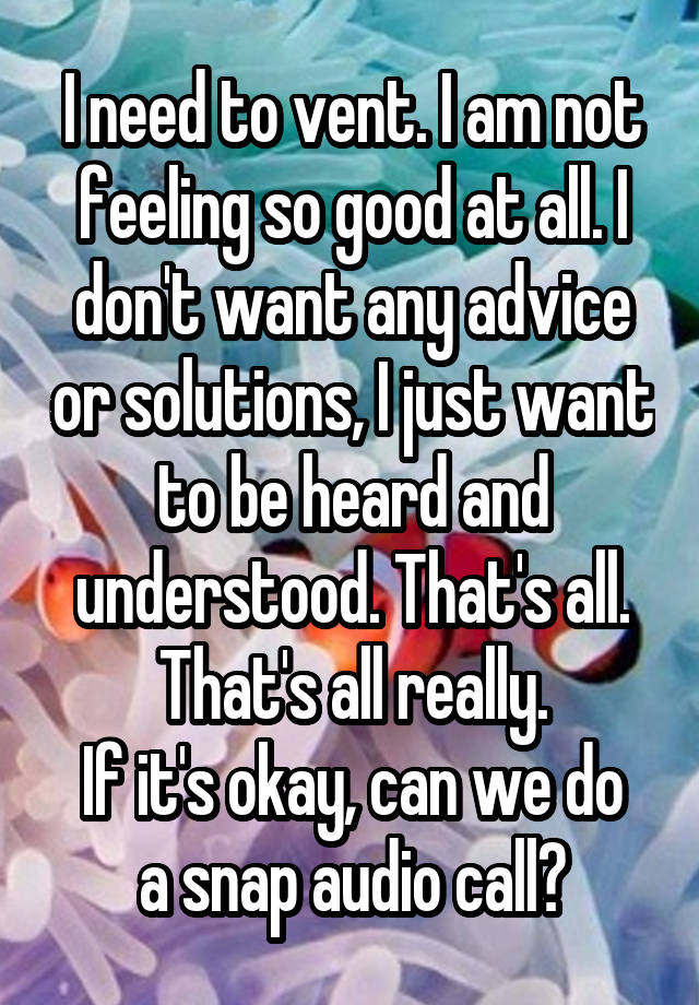 I need to vent. I am not feeling so good at all. I don't want any advice or solutions, I just want to be heard and understood. That's all. That's all really.
If it's okay, can we do a snap audio call?