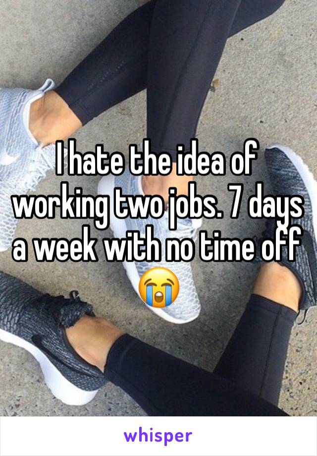 I hate the idea of working two jobs. 7 days a week with no time off 😭