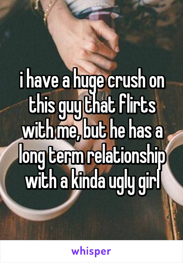 i have a huge crush on this guy that flirts with me, but he has a long term relationship with a kinda ugly girl