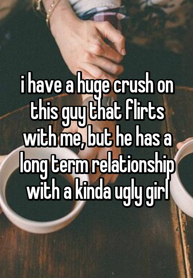 i have a huge crush on this guy that flirts with me, but he has a long term relationship with a kinda ugly girl