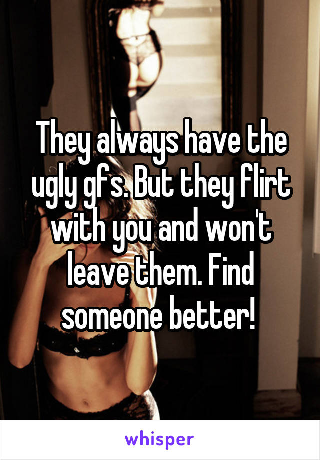 They always have the ugly gfs. But they flirt with you and won't leave them. Find someone better! 