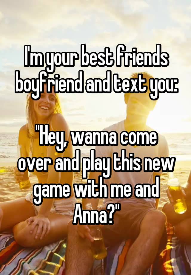 I'm your best friends boyfriend and text you:

"Hey, wanna come over and play this new game with me and Anna?"