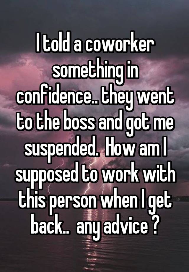 I told a coworker something in confidence.. they went to the boss and got me suspended.  How am I supposed to work with this person when I get back..  any advice ?