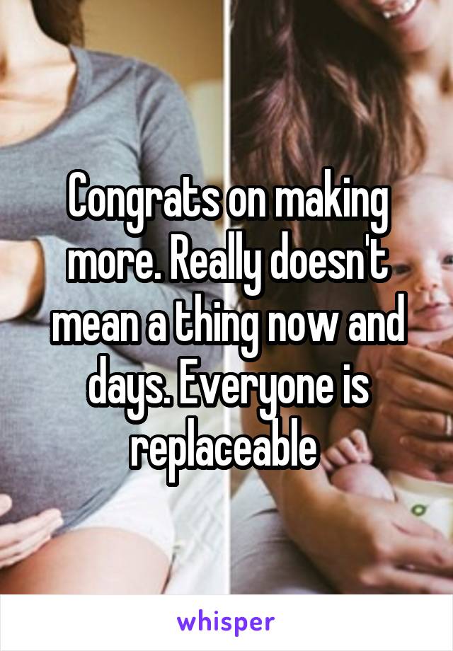 Congrats on making more. Really doesn't mean a thing now and days. Everyone is replaceable 