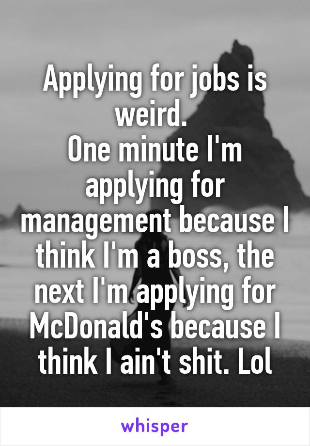 Applying for jobs is weird. 
One minute I'm applying for management because I think I'm a boss, the next I'm applying for McDonald's because I think I ain't shit. Lol