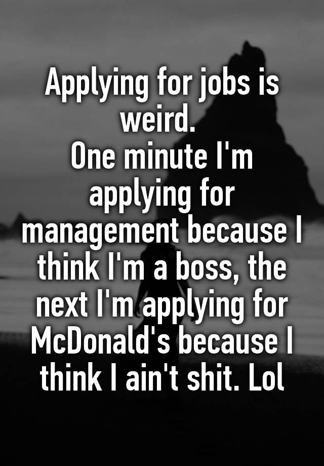 Applying for jobs is weird. 
One minute I'm applying for management because I think I'm a boss, the next I'm applying for McDonald's because I think I ain't shit. Lol