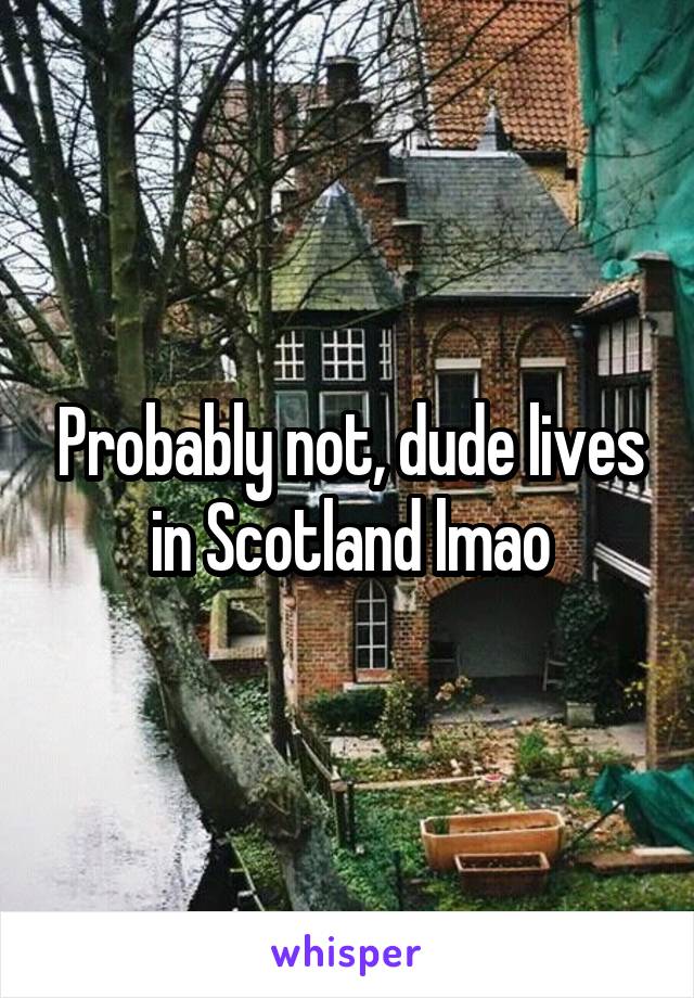 Probably not, dude lives in Scotland lmao