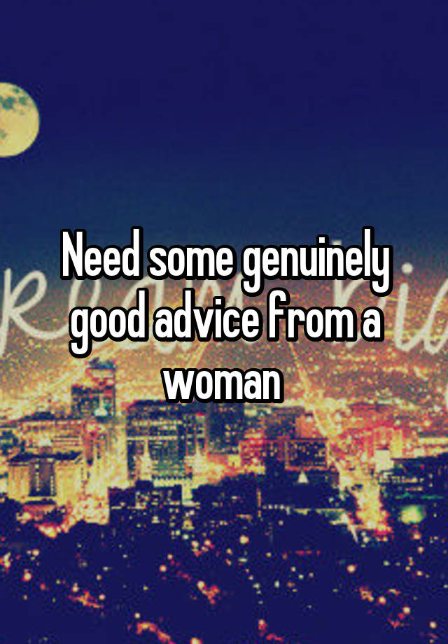 Need some genuinely good advice from a woman 