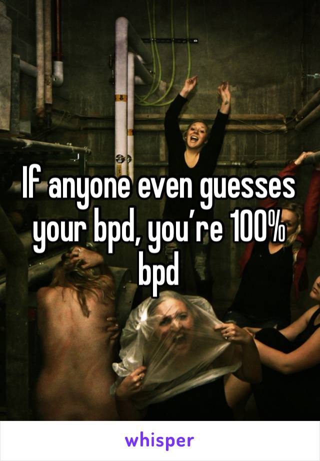 If anyone even guesses your bpd, you’re 100% bpd