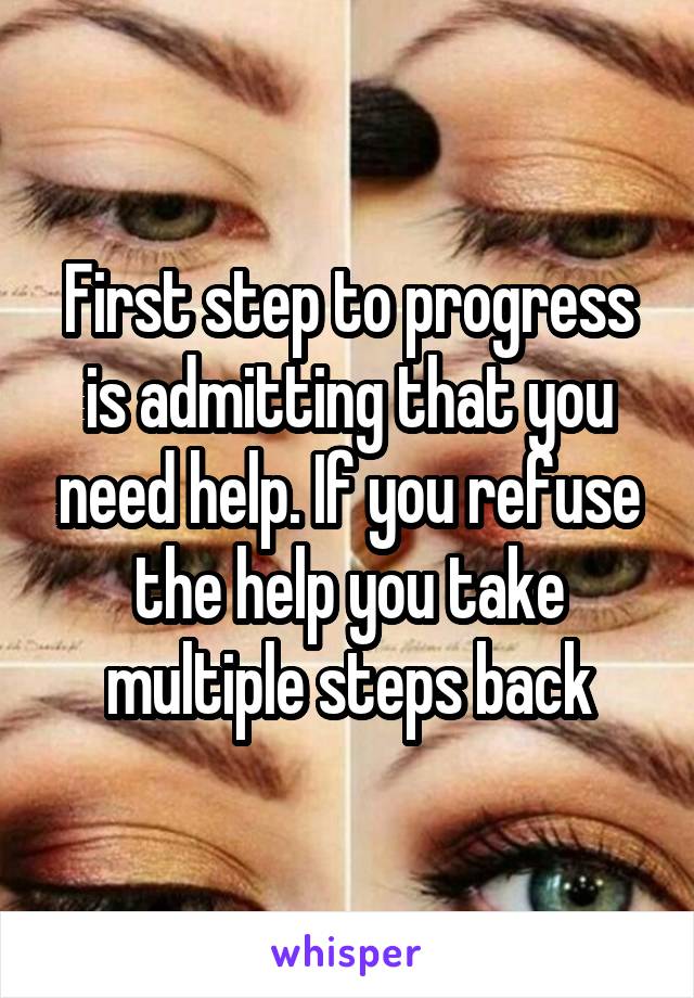 First step to progress is admitting that you need help. If you refuse the help you take multiple steps back