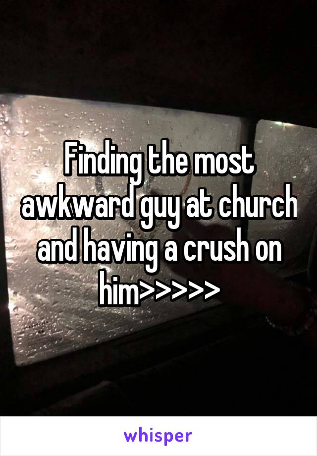 Finding the most awkward guy at church and having a crush on him>>>>>