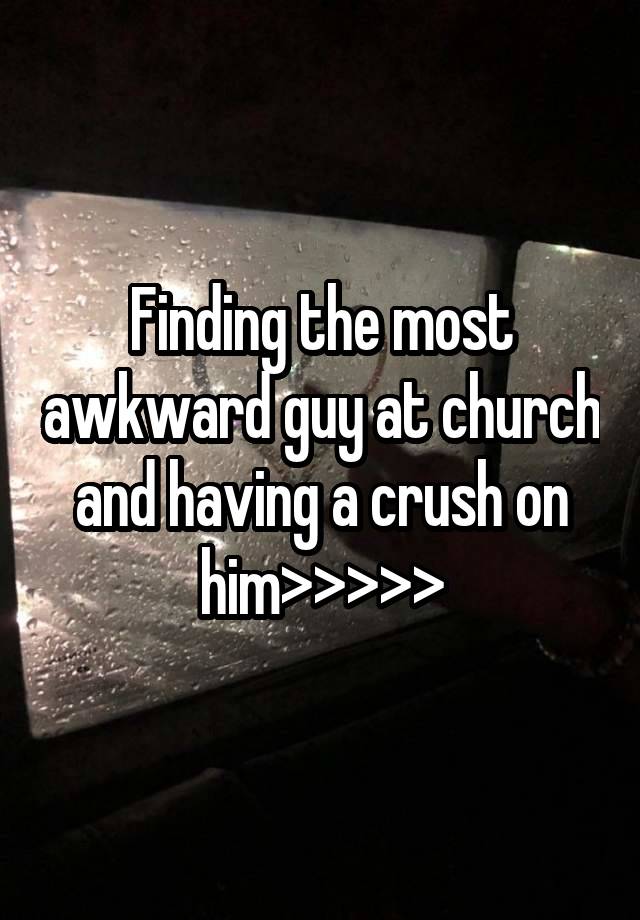 Finding the most awkward guy at church and having a crush on him>>>>>