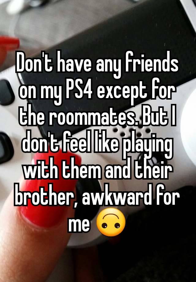 Don't have any friends on my PS4 except for the roommates. But I don't feel like playing with them and their brother, awkward for me 🙃