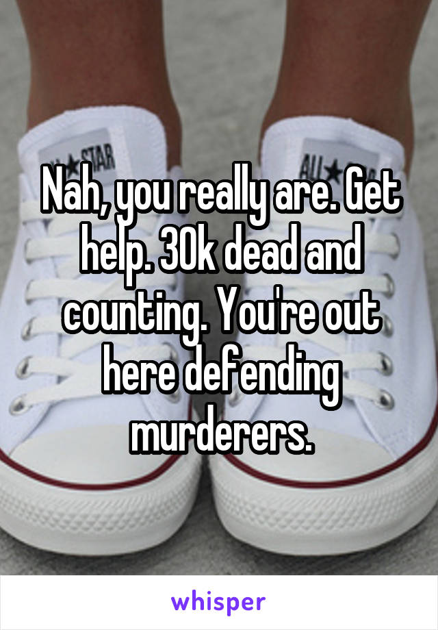 Nah, you really are. Get help. 30k dead and counting. You're out here defending murderers.