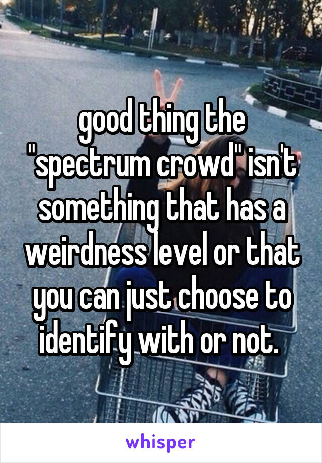 good thing the "spectrum crowd" isn't something that has a weirdness level or that you can just choose to identify with or not. 