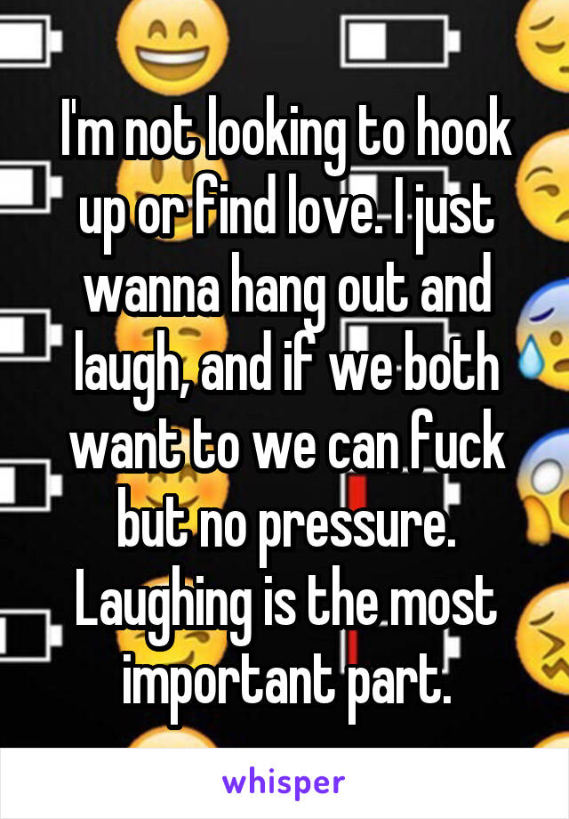 I'm not looking to hook up or find love. I just wanna hang out and laugh, and if we both want to we can fuck but no pressure. Laughing is the most important part.