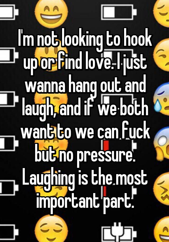 I'm not looking to hook up or find love. I just wanna hang out and laugh, and if we both want to we can fuck but no pressure. Laughing is the most important part.