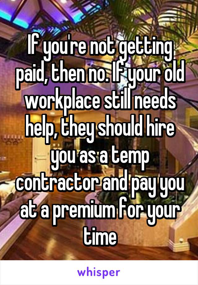 If you're not getting paid, then no. If your old workplace still needs help, they should hire you as a temp contractor and pay you at a premium for your time