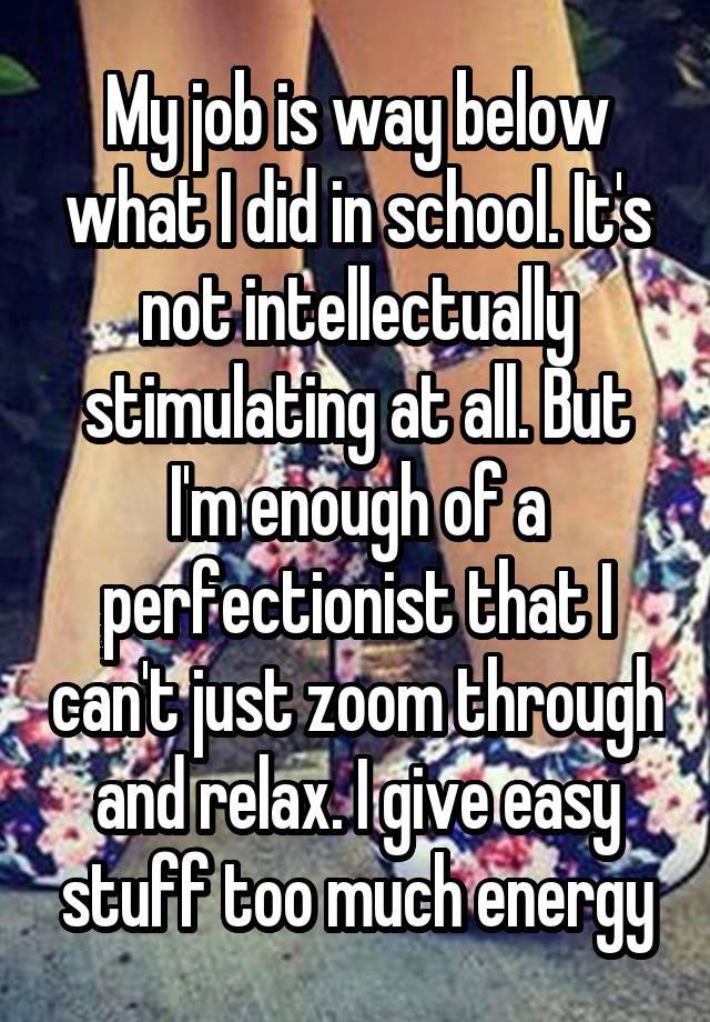 My job is way below what I did in school. It's not intellectually stimulating at all. But I'm enough of a perfectionist that I can't just zoom through and relax. I give easy stuff too much energy