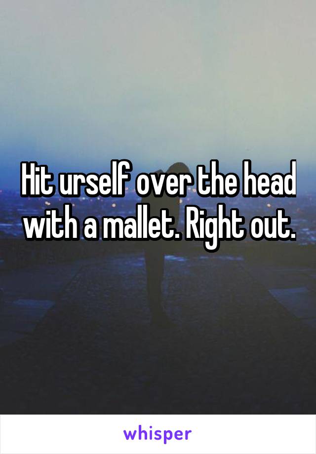 Hit urself over the head with a mallet. Right out. 