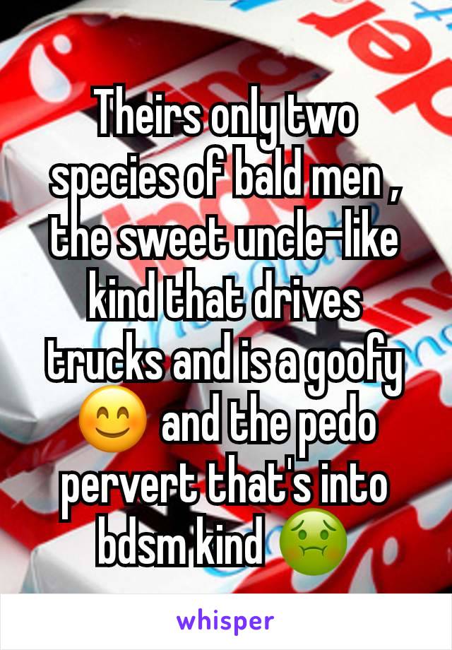 Theirs only two species of bald men , the sweet uncle-like kind that drives trucks and is a goofy 😊 and the pedo pervert that's into bdsm kind 🤢