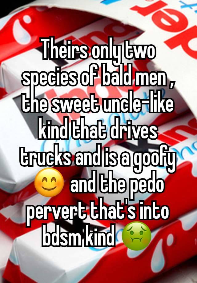 Theirs only two species of bald men , the sweet uncle-like kind that drives trucks and is a goofy 😊 and the pedo pervert that's into bdsm kind 🤢