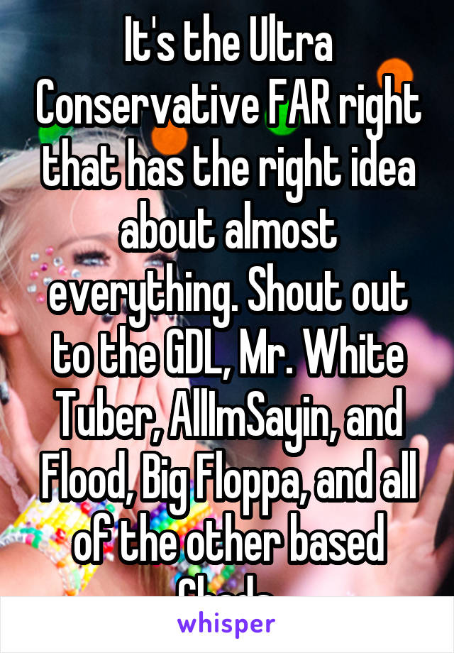 It's the Ultra Conservative FAR right that has the right idea about almost everything. Shout out to the GDL, Mr. White Tuber, AllImSayin, and Flood, Big Floppa, and all of the other based Chads.