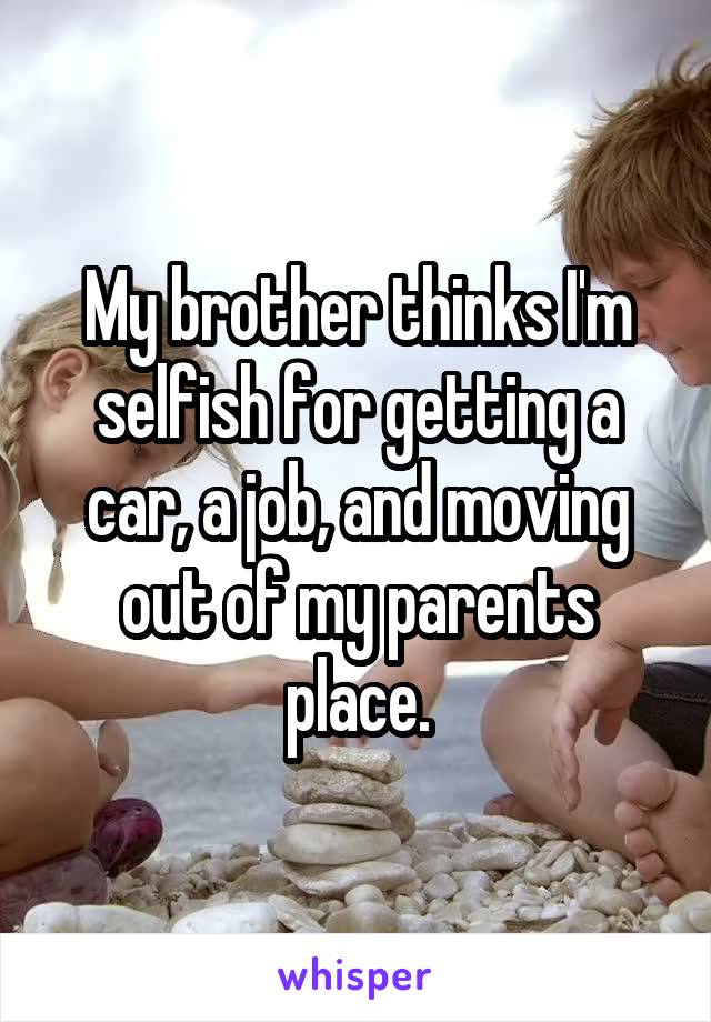 My brother thinks I'm selfish for getting a car, a job, and moving out of my parents place.