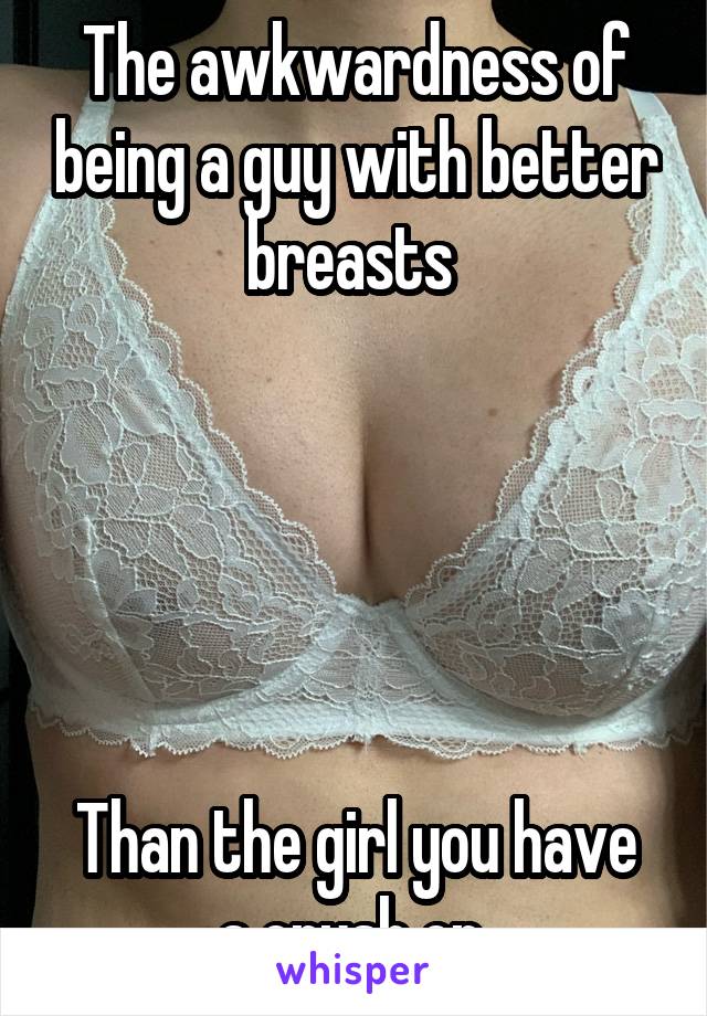 The awkwardness of being a guy with better breasts 





Than the girl you have a crush on 