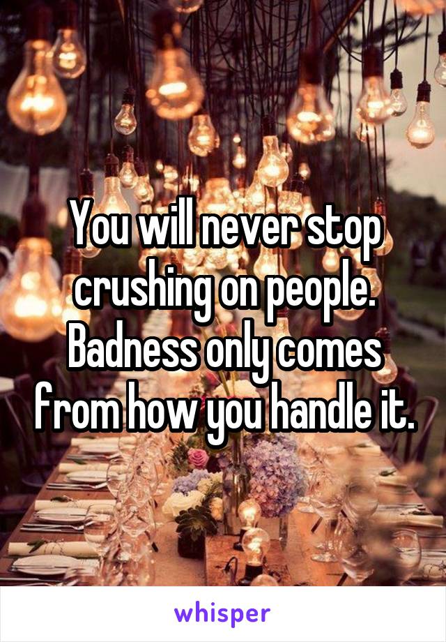 You will never stop crushing on people. Badness only comes from how you handle it.