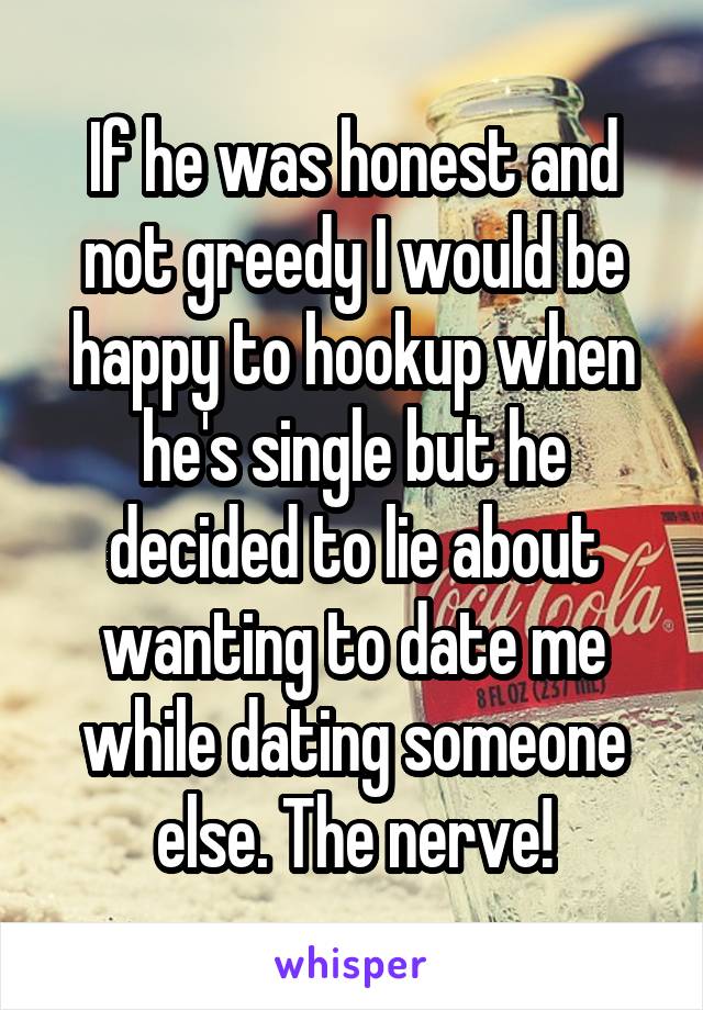 If he was honest and not greedy I would be happy to hookup when he's single but he decided to lie about wanting to date me while dating someone else. The nerve!