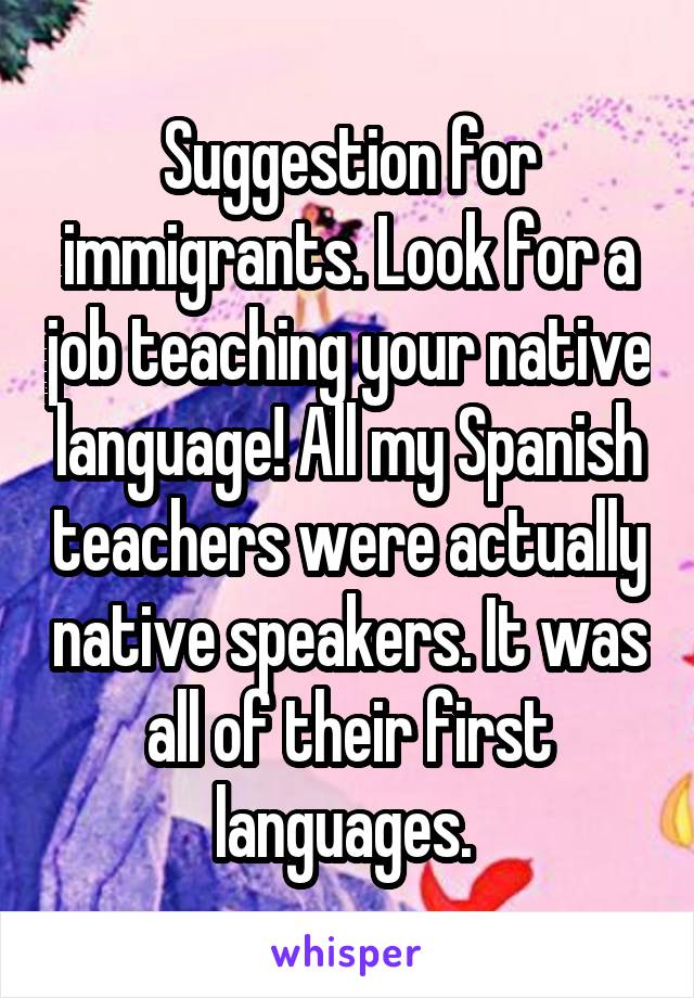 Suggestion for immigrants. Look for a job teaching your native language! All my Spanish teachers were actually native speakers. It was all of their first languages. 