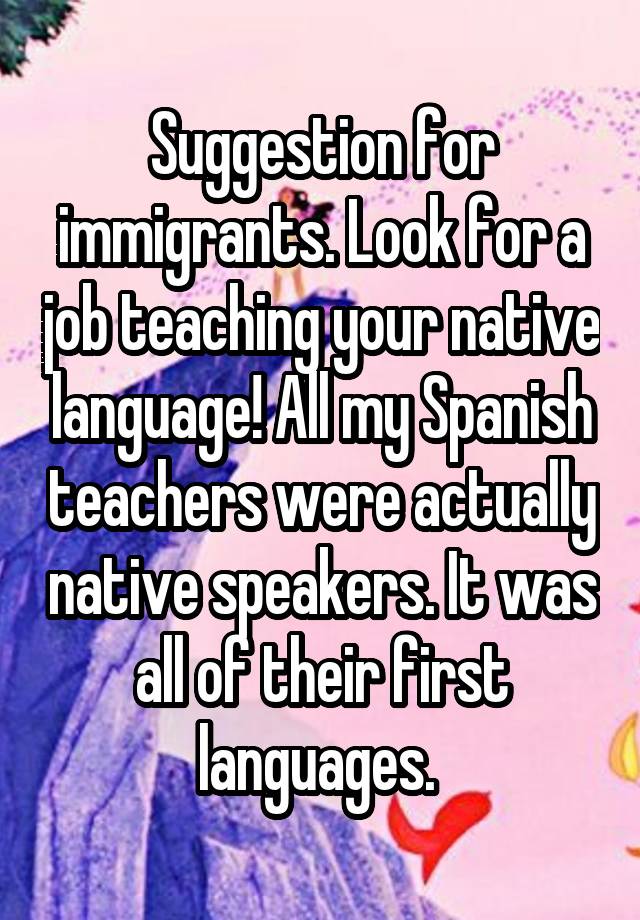 Suggestion for immigrants. Look for a job teaching your native language! All my Spanish teachers were actually native speakers. It was all of their first languages. 