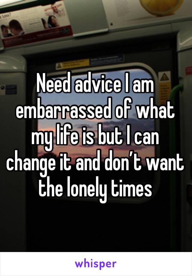 Need advice I am embarrassed of what my life is but I can change it and don’t want the lonely times