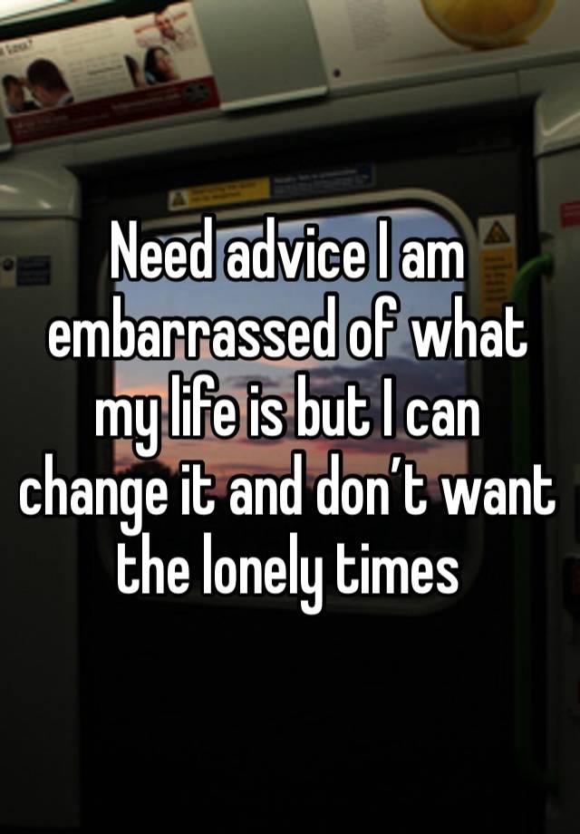 Need advice I am embarrassed of what my life is but I can change it and don’t want the lonely times