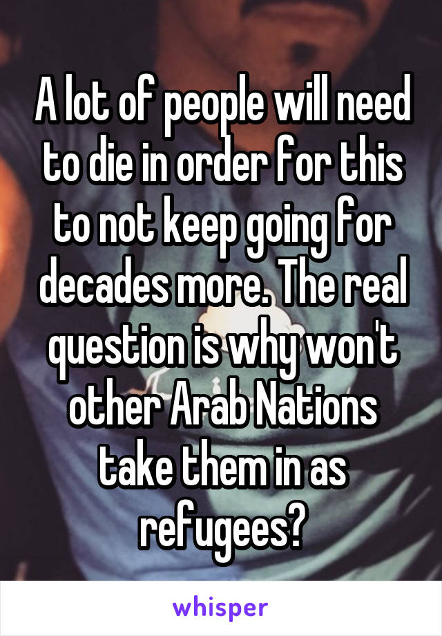 A lot of people will need to die in order for this to not keep going for decades more. The real question is why won't other Arab Nations take them in as refugees?