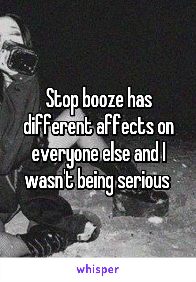 Stop booze has different affects on everyone else and I wasn't being serious 