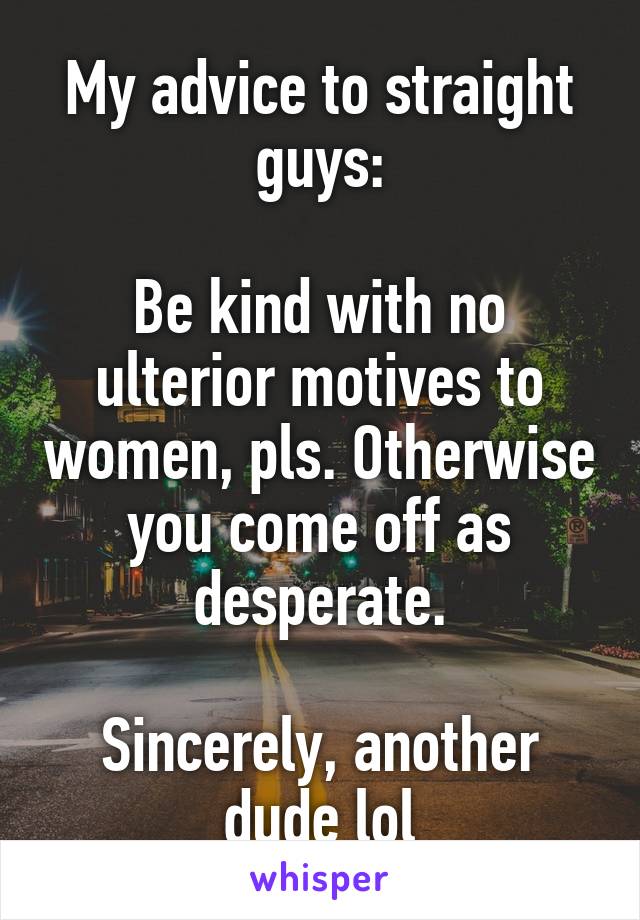 My advice to straight guys:

Be kind with no ulterior motives to women, pls. Otherwise you come off as desperate.

Sincerely, another dude lol